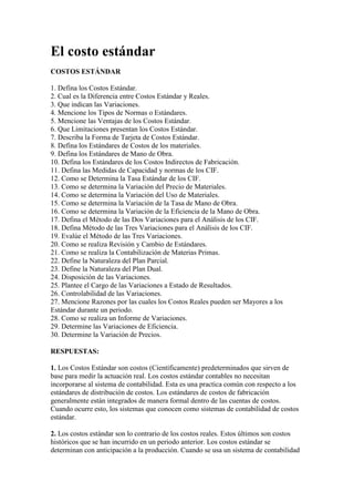 El costo estándar
COSTOS ESTÁNDAR

1. Defina los Costos Estándar.
2. Cual es la Diferencia entre Costos Estándar y Reales.
3. Que indican las Variaciones.
4. Mencione los Tipos de Normas o Estándares.
5. Mencione las Ventajas de los Costos Estándar.
6. Que Limitaciones presentan los Costos Estándar.
7. Describa la Forma de Tarjeta de Costos Estándar.
8. Defina los Estándares de Costos de los materiales.
9. Defina los Estándares de Mano de Obra.
10. Defina los Estándares de los Costos Indirectos de Fabricación.
11. Defina las Medidas de Capacidad y normas de los CIF.
12. Como se Determina la Tasa Estándar de los CIF.
13. Como se determina la Variación del Precio de Materiales.
14. Como se determina la Variación del Uso de Materiales.
15. Como se determina la Variación de la Tasa de Mano de Obra.
16. Como se determina la Variación de la Eficiencia de la Mano de Obra.
17. Defina el Método de las Dos Variaciones para el Análisis de los CIF.
18. Defina Método de las Tres Variaciones para el Análisis de los CIF.
19. Evalúe el Método de las Tres Variaciones.
20. Como se realiza Revisión y Cambio de Estándares.
21. Como se realiza la Contabilización de Materias Primas.
22. Define la Naturaleza del Plan Parcial.
23. Define la Naturaleza del Plan Dual.
24. Disposición de las Variaciones.
25. Plantee el Cargo de las Variaciones a Estado de Resultados.
26. Controlabilidad de las Variaciones.
27. Mencione Razones por las cuales los Costos Reales pueden ser Mayores a los
Estándar durante un periodo.
28. Como se realiza un Informe de Variaciones.
29. Determine las Variaciones de Eficiencia.
30. Determine la Variación de Precios.

RESPUESTAS:

1. Los Costos Estándar son costos (Científicamente) predeterminados que sirven de
base para medir la actuación real. Los costos estándar contables no necesitan
incorporarse al sistema de contabilidad. Esta es una practica común con respecto a los
estándares de distribución de costos. Los estándares de costos de fabricación
generalmente están integrados de manera formal dentro de las cuentas de costos.
Cuando ocurre esto, los sistemas que conocen como sistemas de contabilidad de costos
estándar.

2. Los costos estándar son lo contrario de los costos reales. Estos últimos son costos
históricos que se han incurrido en un periodo anterior. Los costos estándar se
determinan con anticipación a la producción. Cuando se usa un sistema de contabilidad
 