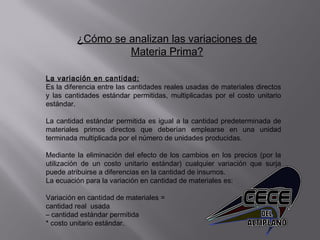 ¿Cómo se analizan las variaciones de
Materia Prima?
La variación en cantidad:
Es la diferencia entre las cantidades reales usadas de materiales directos
y las cantidades estándar permitidas, multiplicadas por el costo unitario
estándar.
 
La cantidad estándar permitida es igual a la cantidad predeterminada de
materiales primos directos que deberían emplearse en una unidad
terminada multiplicada por el número de unidades producidas.
 
Mediante la eliminación del efecto de los cambios en los precios (por la
utilización de un costo unitario estándar) cualquier variación que surja
puede atribuirse a diferencias en la cantidad de insumos.
La ecuación para la variación en cantidad de materiales es:
 
Variación en cantidad de materiales =
cantidad real usada
– cantidad estándar permitida
* costo unitario estándar.
 
 