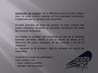Variación en precio: Es la diferencia entre el costo unitario
real y el costo unitario estándar de los materiales comprados,
multiplicada por la cantidad real comprada.
Durante períodos de alzas de precios, el costo unitario real
puede calcularse tomando un promedio ponderado de todas
las compras realizadas.
Se emplea la cantidad real comprada en vez de la cantidad
estándar permitida, debido a que el interés se centra en la
diferencia de precio resultante de las compras y no en la
utilización.
La siguiente es la ecuación para la variación en precio de
materiales.
 
Variación en precio de materiales =
costo unitario real
– costo unitario estándar
* cantidad real comprada.
 
 