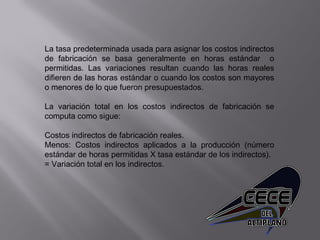 La tasa predeterminada usada para asignar los costos indirectos
de fabricación se basa generalmente en horas estándar o
permitidas. Las variaciones resultan cuando las horas reales
difieren de las horas estándar o cuando los costos son mayores
o menores de lo que fueron presupuestados.
 
La variación total en los costos indirectos de fabricación se
computa como sigue:
 
Costos indirectos de fabricación reales.
Menos: Costos indirectos aplicados a la producción (número
estándar de horas permitidas X tasa estándar de los indirectos).
= Variación total en los indirectos.
 
 