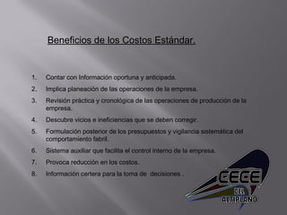 Beneficios de los Costos Estándar.
1. Contar con Información oportuna y anticipada.
2. Implica planeación de las operaciones de la empresa.
3. Revisión práctica y cronológica de las operaciones de producción de la
empresa.
4. Descubre vicios e ineficiencias que se deben corregir.
5. Formulación posterior de los presupuestos y vigilancia sistemática del
comportamiento fabril.
6. Sistema auxiliar que facilita el control interno de la empresa.
7. Provoca reducción en los costos.
8. Información certera para la toma de decisiones .
 