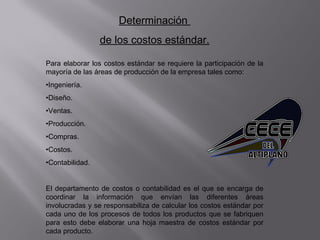 Determinación
de los costos estándar.
Para elaborar los costos estándar se requiere la participación de la
mayoría de las áreas de producción de la empresa tales como:
•Ingeniería.
•Diseño.
•Ventas.
•Producción.
•Compras.
•Costos.
•Contabilidad.
El departamento de costos o contabilidad es el que se encarga de
coordinar la información que envían las diferentes áreas
involucradas y se responsabiliza de calcular los costos estándar por
cada uno de los procesos de todos los productos que se fabriquen
para esto debe elaborar una hoja maestra de costos estándar por
cada producto.
 