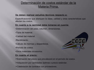 Determinación de costos estándar de la
Materia Prima.
Se deben realizar estudios técnicos respecto a:
Especificaciones que abarquen la clase, calidad y otras características que
afecten los costos.
En cuanto a la cantidad debe tomarse en cuenta:
•Determinación del peso, volumen, dimensiones.
•Tipos de material.
•Calidad del material.
•Rendimiento.
•Cálculo de mermas y desperdicios.
•Periodo de costos.
•Otros materiales accesorios.
En cuanto al precio:
Estimación del precio que prevalecerá en el período de costos.
Adquisición por cantidades óptimas a precio estándar.
Celebración de contratos con proveedores.
 