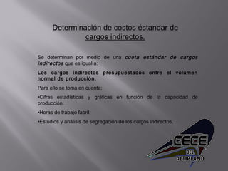 Determinación de costos éstandar de
cargos indirectos.
Se determinan por medio de una cuota estándar de cargos
indirectos que es igual a:
Los cargos indirectos presupuestados entre el volumen
normal de producción.
Para ello se toma en cuenta:
•Cifras estadísticas y gráficas en función de la capacidad de
producción.
•Horas de trabajo fabril.
•Estudios y análisis de segregación de los cargos indirectos.
 