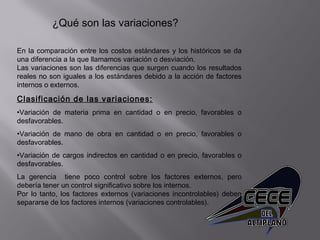 ¿Qué son las variaciones?
En la comparación entre los costos estándares y los históricos se da
una diferencia a la que llamamos variación o desviación.
Las variaciones son las diferencias que surgen cuando los resultados
reales no son iguales a los estándares debido a la acción de factores
internos o externos.
Clasificación de las variaciones:
•Variación de materia prima en cantidad o en precio, favorables o
desfavorables.
•Variación de mano de obra en cantidad o en precio, favorables o
desfavorables.
•Variación de cargos indirectos en cantidad o en precio, favorables o
desfavorables.
La gerencia tiene poco control sobre los factores externos, pero
debería tener un control significativo sobre los internos.
Por lo tanto, los factores externos (variaciones incontrolables) deben
separarse de los factores internos (variaciones controlables).
 