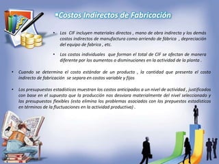 Costos Indirectos de Fabricación
• Cuando se determina el costo estándar de un producto , la cantidad que presenta el costo
indirecto de fabricación se separa en costos variable y fijos
• Los presupuestos estadísticos muestran los costos anticipados a un nivel de actividad , justificados
con base en el supuesto que la producción nos desviara materialmente del nivel seleccionado y
los presupuestos flexibles (esto elimina los problemas asociados con los prepuestos estadísticos
en términos de la fluctuaciones en la actividad productiva) .
• Los CIF incluyen materiales directos , mano de obra indirecta y los demás
costos indirectos de manufactura como arriendo de fábrica , depreciación
del equipo de fabrica , etc.
• Los costos individuales que forman el total de CIF se afectan de manera
diferente por los aumentos o disminuciones en la actividad de la planta .
 
