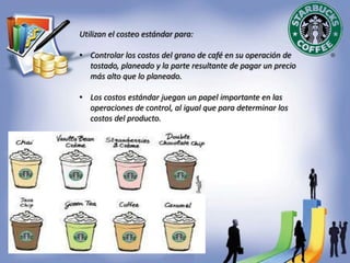 Utilizan el costeo estándar para:
• Controlar los costos del grano de café en su operación de
tostado, planeado y la parte resultante de pagar un precio
más alto que lo planeado.
• Los costos estándar juegan un papel importante en las
operaciones de control, al igual que para determinar los
costos del producto.
 