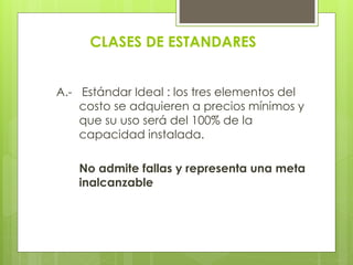 CLASES DE ESTANDARES
A.- Estándar Ideal : los tres elementos del
costo se adquieren a precios mínimos y
que su uso será del 100% de la
capacidad instalada.
No admite fallas y representa una meta
inalcanzable
 