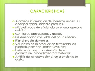 CARACTERISTICAS
 Contiene información de manera unitaria, es
decir por cada unidad a producir.
 Mide el grado de eficiencia en el cual opera la
entidad.
 Control de operaciones y gastos.
 Determinación confiable del costo unitario.
 Fijar el precio de venta.
 Valuación de la producción terminada, en
proceso, averiada, defectuoso, etc.
 Unificación o estandarización de la
producción, procedimiento y métodos.
 Análisis de las desviaciones en atención a su
costo.
 