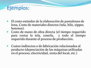 Estos se determinan de una manera técnica el costo unitario de un producto, basados en eficientes métodos y sistemas y en función de un volumen dado de alguna producción. Son costos científicamente  predeterminados que nos sirven de base para medir la actuación real.Importancia de tenerlo en las empresasLas normas de costos pueden ser una poderosa herramienta de planificación y control, especialmente de evaluación de desempeño. 