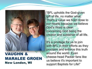 “BFL upholds the God-given
                 gift of life, no matter what.
                 That's a value we hold close to
                 our hearts because we believe
                 God's Word is clear
                 concerning God being the
                 creator and sustainer of all life.

                 It's a privilege for us to join
                 with BFL in their efforts as they
                 proclaim and enforce this truth
VAUGHN &         around the world. Even
                 cheese-head Packer fans like
MARALEE GROEN    us believe it's important to
New London, WI   support Baptists for Life!”
 