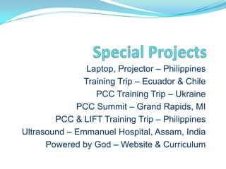 Laptop, Projector – Philippines
               Training Trip – Ecuador & Chile
                  PCC Training Trip – Ukraine
             PCC Summit – Grand Rapids, MI
        PCC & LIFT Training Trip – Philippines
Ultrasound – Emmanuel Hospital, Assam, India
      Powered by God – Website & Curriculum
 