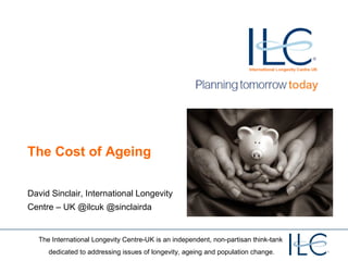 The Cost of Ageing

David Sinclair, International Longevity
Centre – UK @ilcuk @sinclairda


  The International Longevity Centre-UK is an independent, non-partisan think-tank
     dedicated to addressing issues of longevity, ageing and population change.
 