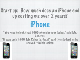 Start up: How much does an iPhone end
      up costing me over 2 years?
                      iPhone
 “You need to lock that $600 phone in your locker,” said Mr.
                          Roberts.
“It was only $200, Mr. Roberts, Jeez!” said the student as he
                    shoved it in his locker.
 