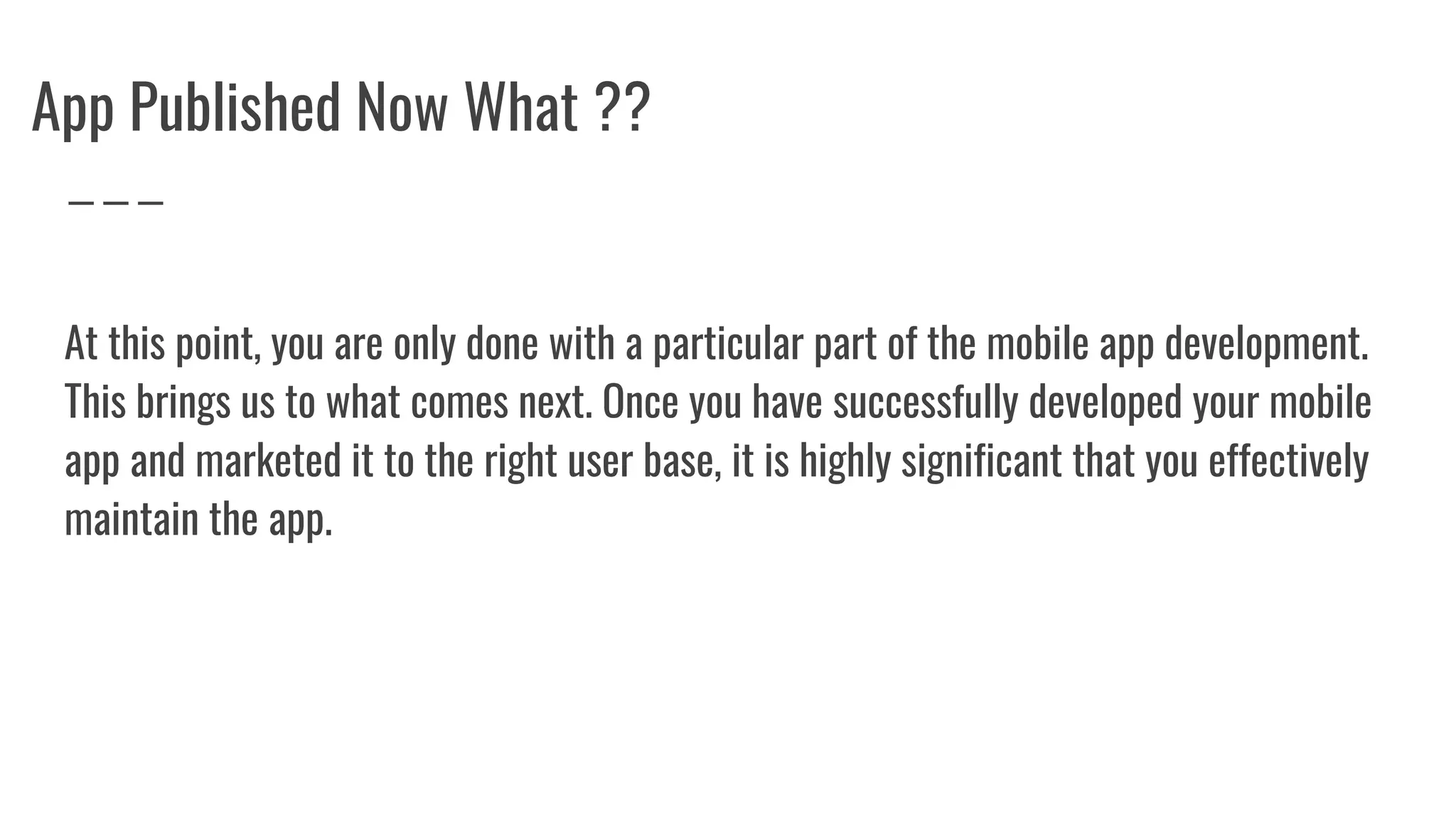 App Published Now What ??
At this point, you are only done with a particular part of the mobile app development.
This brings us to what comes next. Once you have successfully developed your mobile
app and marketed it to the right user base, it is highly significant that you effectively
maintain the app.
 