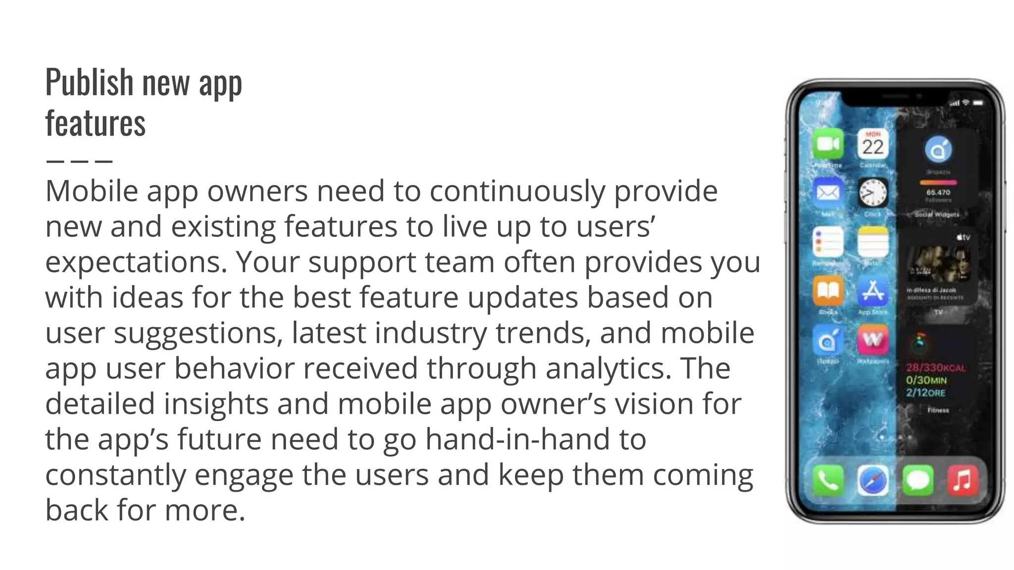 Publish new app
features
Mobile app owners need to continuously provide
new and existing features to live up to users’
expectations. Your support team often provides you
with ideas for the best feature updates based on
user suggestions, latest industry trends, and mobile
app user behavior received through analytics. The
detailed insights and mobile app owner’s vision for
the app’s future need to go hand-in-hand to
constantly engage the users and keep them coming
back for more.
 