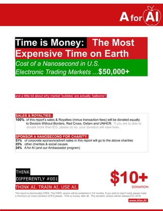 Time is Money: The Most
Expensive Time on Earth
and a little bit about why market ‘bubbles’ are actually ‘balloons’!
SALES & ROYALTIES:
100% of this report’s sales & Royalties (minus transaction fees) will be donated equally
to Doctors Without Borders, Red Cross, Oxfam and UNHCR. If you are to able to
donate more than $10, please do so, your donation will save lives.
SPONSOR A NANOSECOND FOR CHARITY:
51% of corporate sponsors/advert sales in this report will go to the above charities
25% other charities & social causes
24% A for AI (and our Ambassador program)
$10+
This report is (technically) FREE. The FREE version will be published in 3-6 months. If you wish to read it early please make
a minimum (or more) donation of $10 please. Time is money, after all. This donation version will be released Q1 2018.
www.Afor.AI
Cost of a Nanosecond in U.S.
Electronic Trading Markets ...$50,000+
DONATIONTHINK AI. TRAIN AI. USE AI.
THINK
DIFFERENTLY #001
 