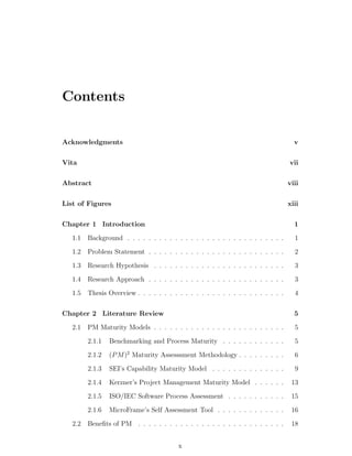 Contents


Acknowledgments                                                                      v

Vita                                                                               vii

Abstract                                                                           viii

List of Figures                                                                    xiii

Chapter 1 Introduction                                                               1
   1.1   Background . . . . . . . . . . . . . . . . . . . . . . . . . . . . . .      1
   1.2   Problem Statement . . . . . . . . . . . . . . . . . . . . . . . . . .       2
   1.3   Research Hypothesis . . . . . . . . . . . . . . . . . . . . . . . . .       3
   1.4   Research Approach . . . . . . . . . . . . . . . . . . . . . . . . . .       3
   1.5   Thesis Overview . . . . . . . . . . . . . . . . . . . . . . . . . . . .     4

Chapter 2 Literature Review                                                          5
   2.1   PM Maturity Models . . . . . . . . . . . . . . . . . . . . . . . . .        5
         2.1.1   Benchmarking and Process Maturity . . . . . . . . . . . .           5
         2.1.2   (P M )2 Maturity Assesssment Methodology . . . . . . . . .          6
         2.1.3   SEI’s Capability Maturity Model . . . . . . . . . . . . . .         9
         2.1.4   Kerzner’s Project Management Maturity Model . . . . . .            13
         2.1.5   ISO/IEC Software Process Assessment . . . . . . . . . . .          15
         2.1.6   MicroFrame’s Self Assessment Tool . . . . . . . . . . . . .        16
   2.2 Beneﬁts of PM . . . . . . . . . . . . . . . . . . . . . . . . . . . .        18


                                         x
 
