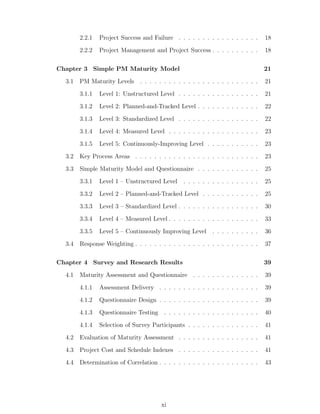 2.2.1   Project Success and Failure . . . . . . . . . . . . . . . . .     18
        2.2.2   Project Management and Project Success . . . . . . . . . .        18

Chapter 3 Simple PM Maturity Model                                                21
  3.1   PM Maturity Levels . . . . . . . . . . . . . . . . . . . . . . . . .      21
        3.1.1   Level 1: Unstructured Level . . . . . . . . . . . . . . . . .     21
        3.1.2   Level 2: Planned-and-Tracked Level . . . . . . . . . . . . .      22
        3.1.3   Level 3: Standardized Level . . . . . . . . . . . . . . . . .     22
        3.1.4   Level 4: Measured Level . . . . . . . . . . . . . . . . . . .     23
        3.1.5   Level 5: Continuously-Improving Level . . . . . . . . . . .       23
  3.2   Key Process Areas . . . . . . . . . . . . . . . . . . . . . . . . . .     23
  3.3   Simple Maturity Model and Questionnaire . . . . . . . . . . . . .         25
        3.3.1   Level 1 – Unstructured Level    . . . . . . . . . . . . . . . .   25
        3.3.2   Level 2 – Planned-and-Tracked Level . . . . . . . . . . . .       25
        3.3.3   Level 3 – Standardized Level . . . . . . . . . . . . . . . . .    30
        3.3.4   Level 4 – Measured Level . . . . . . . . . . . . . . . . . . .    33
        3.3.5   Level 5 – Continuously Improving Level . . . . . . . . . .        36
  3.4   Response Weighting . . . . . . . . . . . . . . . . . . . . . . . . . .    37

Chapter 4 Survey and Research Results                                             39
  4.1   Maturity Assessment and Questionnaire . . . . . . . . . . . . . .         39
        4.1.1   Assessment Delivery . . . . . . . . . . . . . . . . . . . . .     39
        4.1.2   Questionnaire Design . . . . . . . . . . . . . . . . . . . . .    39
        4.1.3   Questionnaire Testing . . . . . . . . . . . . . . . . . . . .     40
        4.1.4   Selection of Survey Participants . . . . . . . . . . . . . . .    41
  4.2   Evaluation of Maturity Assessment . . . . . . . . . . . . . . . . .       41
  4.3   Project Cost and Schedule Indexes . . . . . . . . . . . . . . . . .       41
  4.4   Determination of Correlation . . . . . . . . . . . . . . . . . . . . .    43




                                        xi
 