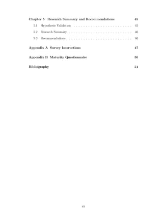 Chapter 5 Research Summary and Recommendations                                  45
  5.1   Hypothesis Validation . . . . . . . . . . . . . . . . . . . . . . . .   45
  5.2   Research Summary . . . . . . . . . . . . . . . . . . . . . . . . . .    46
  5.3   Recommendations . . . . . . . . . . . . . . . . . . . . . . . . . . .   46

Appendix A Survey Instructions                                                  47

Appendix B Maturity Questionnaire                                               50

Bibliography                                                                    54




                                       xii
 