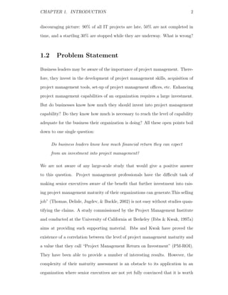 CHAPTER 1. INTRODUCTION                                                        2


discouraging picture: 90% of all IT projects are late, 50% are not completed in
time, and a startling 30% are stopped while they are underway. What is wrong?



1.2     Problem Statement

Business leaders may be aware of the importance of project management. There-
fore, they invest in the development of project management skills, acquisition of
project management tools, set-up of project management oﬃces, etc. Enhancing
project management capabilities of an organization requires a large investment.
But do businesses know how much they should invest into project management
capability? Do they know how much is necessary to reach the level of capability
adequate for the business their organization is doing? All these open points boil
down to one single question:

      Do business leaders know how much ﬁnancial return they can expect
      from an investment into project management?

We are not aware of any large-scale study that would give a positive answer
to this question. Project management professionals have the diﬃcult task of
making senior executives aware of the beneﬁt that further investment into rais-
ing project management maturity of their organizations can generate.This selling
job” (Thomas, Delisle, Jugdev, & Buckle, 2002) is not easy without studies quan-
tifying the claims. A study commissioned by the Project Management Institute
and conducted at the University of California at Berkeley (Ibbs & Kwak, 1997a)
aims at providing such supporting material. Ibbs and Kwak have proved the
existence of a correlation between the level of project management maturity and
a value that they call “Project Management Return on Investment” (PM-ROI).
They have been able to provide a number of interesting results. However, the
complexity of their maturity assessment is an obstacle to its application in an
organization where senior executives are not yet fully convinced that it is worth
 