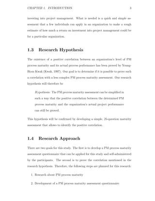 CHAPTER 1. INTRODUCTION                                                         3


investing into project management. What is needed is a quick and simple as-
sessment that a few individuals can apply in an organization to make a rough
estimate of how much a return on investment into project management could be
for a particular organization.



1.3      Research Hypothesis

The existence of a positive correlation between an organization’s level of PM
process maturity and its actual process performance has been proved by Young-
Hoon Kwak (Kwak, 1997). Our goal is to determine if it is possible to prove such
a correlation with a less complex PM process maturity assessment. Our research
hypothesis will therefore be

      H ypothesis: The PM process maturity assessment can be simpliﬁed in
      such a way that the positive correlation between the determined PM
      process maturity and the organization’s actual project performance
      can still be proved.

This hypothesis will be conﬁrmed by developing a simple, 25-question maturity
assessment that allows to identify the positive correlation.



1.4      Research Approach

There are two goals for this study. The ﬁrst is to develop a PM process maturity
assessment questionnaire that can be applied for this study and self-administered
by the participants. The second is to prove the correlation mentioned in the
research hypothesis. Therefore, the following steps are planned for this research:

  1. Research about PM process maturity

  2. Development of a PM process maturity assessment questionnaire
 
