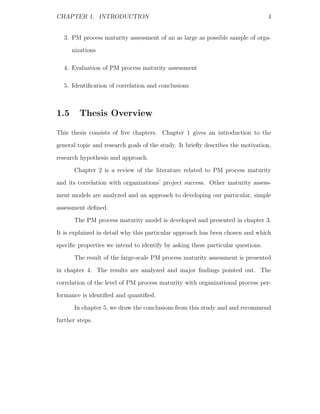 CHAPTER 1. INTRODUCTION                                                          4


  3. PM process maturity assessment of an as large as possible sample of orga-
      nizations

  4. Evaluation of PM process maturity assessment

  5. Identiﬁcation of correlation and conclusions



1.5      Thesis Overview

This thesis consists of ﬁve chapters. Chapter 1 gives an introduction to the
general topic and research goals of the study. It brieﬂy describes the motivation,
research hypothesis and approach.
      Chapter 2 is a review of the literature related to PM process maturity
and its correlation with organizations’ project success. Other maturity assess-
ment models are analyzed and an approach to developing our particular, simple
assessment deﬁned.
      The PM process maturity model is developed and presented in chapter 3.
It is explained in detail why this particular approach has been chosen and which
speciﬁc properties we intend to identify by asking these particular questions.
      The result of the large-scale PM process maturity assessment is presented
in chapter 4. The results are analyzed and major ﬁndings pointed out. The
correlation of the level of PM process maturity with organizational process per-
formance is identiﬁed and quantiﬁed.
      In chapter 5, we draw the conclusions from this study and and recommend
further steps.
 