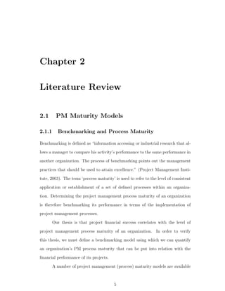 Chapter 2

Literature Review


2.1      PM Maturity Models

2.1.1     Benchmarking and Process Maturity

Benchmarking is deﬁned as “information accessing or industrial research that al-
lows a manager to compare his activity’s performance to the same performance in
another organization. The process of benchmarking points out the management
practices that should be used to attain excellence.” (Project Management Insti-
tute, 2003). The term ‘process maturity’ is used to refer to the level of consistent
application or establishment of a set of deﬁned processes within an organiza-
tion. Determining the project management process maturity of an organization
is therefore benchmarking its performance in terms of the implementation of
project management processes.
        Our thesis is that project ﬁnancial success correlates with the level of
project management process maturity of an organization. In order to verify
this thesis, we must deﬁne a benchmarking model using which we can quantify
an organization’s PM process maturity that can be put into relation with the
ﬁnancial performance of its projects.
        A number of project management (process) maturity models are available



                                         5
 