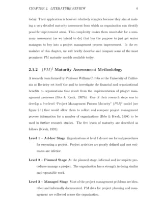CHAPTER 2. LITERATURE REVIEW                                                    6


today. Their application is however relatively complex because they aim at mak-
ing a very detailed maturity assessment from which an organization can identify
possible improvement areas. This complexity makes them unsuitable for a sum-
mary assessment (as we intend to do) that has the purpose to just get senior
managers to buy into a project management process improvement. In the re-
mainder of this chapter, we will brieﬂy describe and compare some of the most
prominent PM maturity models available today.


2.1.2    (P M )2 Maturity Assesssment Methodology

A research team formed by Professor William C. Ibbs at the University of Califor-
nia at Berkeley set itself the goal to investigate the ﬁnancial and organizational
beneﬁts to organizations that result from the implementation of project man-
agement processes (Ibbs & Kwak, 1997b). One of their research steps was to
develop a ﬁve-level “Project Management Process Maturity” (P M )2 model (see
ﬁgure 2.1) that would allow them to collect and compare project management
process information for a number of organizations (Ibbs & Kwak, 1998) to be
used in further research studies. The ﬁve levels of maturity are described as
follows (Kwak, 1997):

Level 1 – Ad-hoc Stage Organizations at level 1 do not use formal procedures
     for executing a project. Project activities are poorly deﬁned and cost esti-
     mates are inferior.

Level 2 – Planned Stage At the planned stage, informal and incomplete pro-
     cedures manage a project. The organization has a strength in doing similar
     and repeatable work.

Level 3 – Managed Stage Most of the project management problems are iden-
     tiﬁed and informally documented. PM data for project planning and man-
     agement are collected across the organization.
 