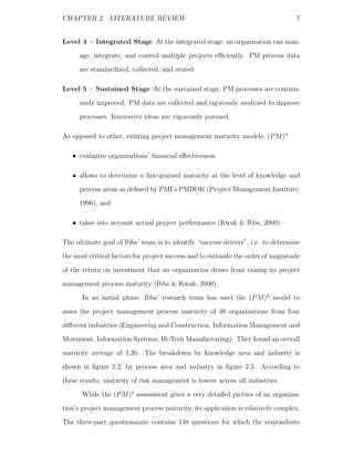 CHAPTER 2. LITERATURE REVIEW                                                      7


Level 4 – Integrated Stage At the integrated stage, an organization can man-
     age, integrate, and control multiple projects eﬃciently. PM process data
     are standardized, collected, and stored.

Level 5 – Sustained Stage At the sustained stage, PM processes are continu-
     ously improved. PM data are collected and rigorously analyzed to improve
     processes. Innovative ideas are vigorously pursued.

As opposed to other, existing project management maturity models, (P M )2

   • evaluates organizations’ ﬁnancial eﬀectiveness

   • allows to determine a ﬁne-grained maturity at the level of knowledge and
     process areas as deﬁned by PMI’s PMBOK (Project Management Institute,
     1996), and

   • takes into account actual project performance (Kwak & Ibbs, 2000).

The ultimate goal of Ibbs’ team is to identify “success drivers”, i.e. to determine
the most critical factors for project success and to estimate the order of magnitude
of the return on investment that an organization draws from raising its project
management process maturity (Ibbs & Kwak, 2000).
      In an initial phase, Ibbs’ research team has used the (P M )2 model to
asses the project management process maturity of 38 organizations from four
diﬀerent industries (Engineering and Construction, Information Management and
Movement, Information Systems, Hi-Tech Manufacturing). They found an overall
maturity average of 3.26. The breakdown by knowledge area and industry is
shown in ﬁgure 2.2, by process area and industry in ﬁgure 2.3. According to
these results, maturity of risk management is lowest across all industries.
      While the (P M )2 assessment gives a very detailed picture of an organiza-
tion’s project management process maturity, its application is relatively complex.
The three-part questionnaire contains 148 questions for which the respondents
 