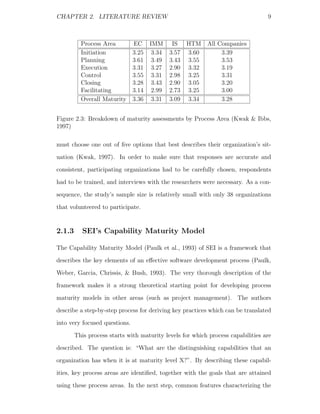 CHAPTER 2. LITERATURE REVIEW                                                     9



          Process Area         EC IMM        IS HTM       All Companies
          Initiation           3.25 3.34    3.57 3.60          3.39
          Planning             3.61 3.49    3.43 3.55          3.53
          Execution            3.31 3.27    2.90 3.32          3.19
          Control              3.55 3.31    2.98 3.25          3.31
          Closing              3.28 3.43    2.90 3.05          3.20
          Facilitating         3.14 2.99    2.73 3.25          3.00
          Overall Maturity     3.36 3.31    3.09 3.34          3.28


Figure 2.3: Breakdown of maturity assessments by Process Area (Kwak & Ibbs,
1997)

must choose one out of ﬁve options that best describes their organization’s sit-
uation (Kwak, 1997). In order to make sure that responses are accurate and
consistent, participating organizations had to be carefully chosen, respondents
had to be trained, and interviews with the researchers were necessary. As a con-
sequence, the study’s sample size is relatively small with only 38 organizations
that volunteered to participate.


2.1.3      SEI’s Capability Maturity Model

The Capability Maturity Model (Paulk et al., 1993) of SEI is a framework that
describes the key elements of an eﬀective software development process (Paulk,
Weber, Garcia, Chrissis, & Bush, 1993). The very thorough description of the
framework makes it a strong theoretical starting point for developing process
maturity models in other areas (such as project management). The authors
describe a step-by-step process for deriving key practices which can be translated
into very focused questions.
        This process starts with maturity levels for which process capabilities are
described. The question is: “What are the distinguishing capabilities that an
organization has when it is at maturity level X?”. By describing these capabil-
ities, key process areas are identiﬁed, together with the goals that are attained
using these process areas. In the next step, common features characterizing the
 