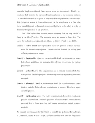 CHAPTER 2. LITERATURE REVIEW                                                      12


successful implementation of these process areas are determined. Finally, key
practices that indicate the successful implementation of the common features,
i.e. infrastructure that is in place or activities that are performed, are described.
This derivation process is depicted in ﬁgure 2.4. In a ﬁnal step, it is then rela-
tively straightforward to formulate questions that have to be asked in order to
determine the presence of key practices.
       The CMM deﬁnes ﬁve levels of process maturity that are very similar to
those of the (P M )2 model. The maturity levels are shown in ﬁgure 2.5. The
levels (for software development) are deﬁned as follows (Paulk et al., 1993):

Level 1 – Initial Level The organization does not provide a stable environ-
      ment for software development. Project success depends on having good
      software managers or teams.

Level 2 – Repeatable Level At the repeatable level, the organization estab-
      lishes basic guidelines for managing the software project and its various
      procedures.

Level 3 – Deﬁned Level The organization has a formally documented stan-
      dard process for developing and maintaining software engineering and man-
      agement.

Level 4 – Managed Level At the managed level, the organization sets quan-
      titative goals for both software products and processes. They have a pre-
      dictable process.

Level 5 – Optimizing Level The entire organization is focused on continuous
      process improvement. Software processes are evaluated to prevent known
      types of defects from recurring and lessons learned are spread to other
      projects.

An example questionnaire for the CMM is available in (Zubrow, Hayes, Siegel,
& Goldenson, 1994). Unlike the (P M )2 questionnaire that asks the respondent
 