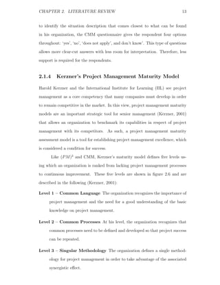 CHAPTER 2. LITERATURE REVIEW                                                   13


to identify the situation description that comes closest to what can be found
in his organization, the CMM questionnaire gives the respondent four options
throughout: ‘yes’, ‘no’, ‘does not apply’, and don’t know’. This type of questions
allows more clear-cut answers with less room for interpretation. Therefore, less
support is required for the respondents.


2.1.4     Kerzner’s Project Management Maturity Model

Harold Kerzner and the International Institute for Learning (IIL) see project
management as a core competency that many companies must develop in order
to remain competitive in the market. In this view, project management maturity
models are an important strategic tool for senior management (Kerzner, 2001)
that allows an organization to benchmark its capabilities in respect of project
management with its competitors. As such, a project management maturity
assessment model is a tool for establishing project management excellence, which
is considered a condition for success.
        Like (P M )2 and CMM, Kerzner’s maturity model deﬁnes ﬁve levels us-
ing which an organization is ranked from lacking project management processes
to continuous improvement. These ﬁve levels are shown in ﬁgure 2.6 and are
described in the following (Kerzner, 2001):

Level 1 – Common Language The organization recognizes the importance of
     project management and the need for a good understanding of the basic
     knowledge on project management.

Level 2 – Common Processes At his level, the organization recognizes that
     common processes need to be deﬁned and developed so that project success
     can be repeated.

Level 3 – Singular Methodology The organization deﬁnes a single method-
     ology for project management in order to take advantage of the associated
     synergistic eﬀect.
 