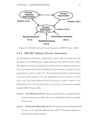 CHAPTER 2. LITERATURE REVIEW                                                    15




   Figure 2.7: ISO/IEC Software Process Assessment (SPICE Project, 1995)

2.1.5    ISO/IEC Software Process Assessment

An international standard for a framework to assess software process has been
developed in the SPICE project, which started in 1991 (SPICE Project, 1995).
The approach assesses an organization’s software processes against baseline prac-
tices to determine the potential capabilities of a process and to propose a process
improvement, as shown in ﬁgure 2.7. The assessment instrument (questionnaire)
is not part of the standard, but only guidelines on how to construct or select
such a tool. The model deﬁnes six levels of maturity; it adds a “Level 0 – Not
Performed Level” to the ﬁve levels that can be found in other process maturity
models (SPICE Project, 1995):


Level 0 – Not-Performed Level There is general failure to perform the base
     practices in the process. There are no easily identiﬁable products or outputs
     of the process.

Level 1 – Performed Informally Level Base practices are generally performed,
     but may not be rigorously planned and tracked. Performance depends on
     individual knowledge and eﬀort.
 