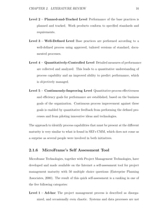 CHAPTER 2. LITERATURE REVIEW                                                   16


Level 2 – Planned-and-Tracked Level Performance of the base practices is
     planned and tracked. Work products conform to speciﬁed standards and
     requirements.

Level 3 – Well-Deﬁned Level Base practices are performed according to a
     well-deﬁned process using approved, tailored versions of standard, docu-
     mented processes.

Level 4 – Quantitatively-Controlled Level Detailed measures of performance
     are collected and analyzed. This leads to a quantitative understanding of
     process capability and an improved ability to predict performance, which
     is objectively managed.

Level 5 – Continuously-Improving Level Quantitative process eﬀectiveness
     and eﬃciency goals for performance are established, based on the business
     goals of the organization. Continuous process improvement against these
     goals is enabled by quantitative feedback from performing the deﬁned pro-
     cesses and from piloting innovative ideas and technologies.

The approach to identify process capabilities that must be present at the diﬀerent
maturity is very similar to what is found in SEI’s CMM, which does not come as
a surprise as several people were involved in both initiatives.


2.1.6     MicroFrame’s Self Assessment Tool

Microframe Technologies, together with Project Management Technologies, have
developed and made available on the Internet a self-assessment tool for project
management maturity with 50 multiple choice questions (Enterprise Planning
Associates, 2000). The result of this quick self-assessment is a ranking in one of
the ﬁve following categories:

Level 1 – Ad-hoc The project management process is described as disorga-
     nized, and occasionally even chaotic. Systems and data processes are not
 