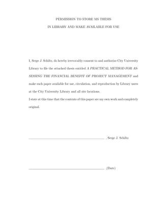 PERMISSION TO STORE MS THESIS

              IN LIBRARY AND MAKE AVAILABLE FOR USE




I, Serge J. Schiltz, do hereby irrevocably consent to and authorize City University

Library to ﬁle the attached thesis entitled A PRACTICAL METHOD FOR AS-

SESSING THE FINANCIAL BENEFIT OF PROJECT MANAGEMENT and

make such paper available for use, circulation, and reproduction by Library users

at the City University Library and all site locations.

I state at this time that the contents of this paper are my own work and completely

original.




                                                          , Serge J. Schiltz




                                                          ,(Date)
 