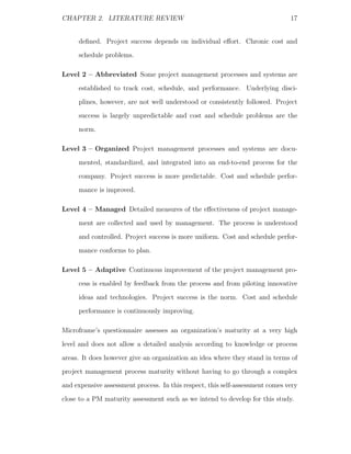 CHAPTER 2. LITERATURE REVIEW                                                   17


     deﬁned. Project success depends on individual eﬀort. Chronic cost and
     schedule problems.

Level 2 – Abbreviated Some project management processes and systems are
     established to track cost, schedule, and performance. Underlying disci-
     plines, however, are not well understood or consistently followed. Project
     success is largely unpredictable and cost and schedule problems are the
     norm.

Level 3 – Organized Project management processes and systems are docu-
     mented, standardized, and integrated into an end-to-end process for the
     company. Project success is more predictable. Cost and schedule perfor-
     mance is improved.

Level 4 – Managed Detailed measures of the eﬀectiveness of project manage-
     ment are collected and used by management. The process is understood
     and controlled. Project success is more uniform. Cost and schedule perfor-
     mance conforms to plan.

Level 5 – Adaptive Continuous improvement of the project management pro-
     cess is enabled by feedback from the process and from piloting innovative
     ideas and technologies. Project success is the norm. Cost and schedule
     performance is continuously improving.

Microframe’s questionnaire assesses an organization’s maturity at a very high
level and does not allow a detailed analysis according to knowledge or process
areas. It does however give an organization an idea where they stand in terms of
project management process maturity without having to go through a complex
and expensive assessment process. In this respect, this self-assessment comes very
close to a PM maturity assessment such as we intend to develop for this study.
 