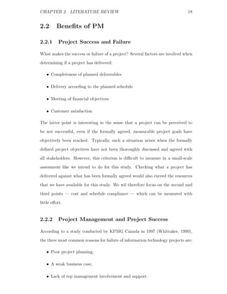 CHAPTER 2. LITERATURE REVIEW                                                  18


2.2      Beneﬁts of PM

2.2.1      Project Success and Failure

What makes the success or failure of a project? Several factors are involved when
determining if a project has delivered:

   • Completeness of planned deliverables

   • Delivery according to the planned schedule

   • Meeting of ﬁnancial objectives

   • Customer satisfaction

The latter point is interesting in the sense that a project can be perceived to
be not successful, even if the formally agreed, measurable project goals have
objectively been reached. Typically, such a situation arises when the formally
deﬁned project objectives have not been thoroughly discussed and agreed with
all stakeholders. However, this criterion is diﬃcult to measure in a small-scale
assessment like we intend to do for this study. Checking what a project has
delivered against what has been formally agreed would also exceed the resources
that we have available for this study. We wil therefore focus on the second and
third points — cost and schedule compliance — which can be measured with
little eﬀort.


2.2.2      Project Management and Project Success

According to a study conducted by KPMG Canada in 1997 (Whittaker, 1999),
the three most common reasons for failure of information technology projects are:

   • Poor project planning,

   • A weak business case,

   • Lack of top management involvement and support.
 