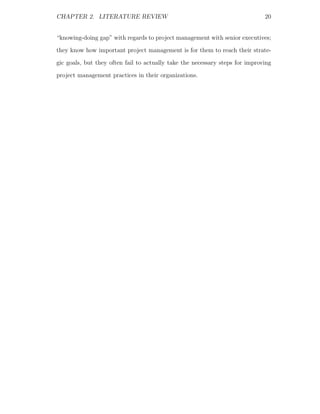 CHAPTER 2. LITERATURE REVIEW                                                  20


“knowing-doing gap” with regards to project management with senior executives;
they know how important project management is for them to reach their strate-
gic goals, but they often fail to actually take the necessary steps for improving
project management practices in their organizations.
 