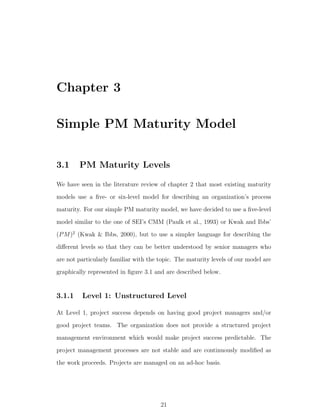 Chapter 3

Simple PM Maturity Model


3.1     PM Maturity Levels

We have seen in the literature review of chapter 2 that most existing maturity
models use a ﬁve- or six-level model for describing an organization’s process
maturity. For our simple PM maturity model, we have decided to use a ﬁve-level
model similar to the one of SEI’s CMM (Paulk et al., 1993) or Kwak and Ibbs’
(P M )2 (Kwak & Ibbs, 2000), but to use a simpler language for describing the
diﬀerent levels so that they can be better understood by senior managers who
are not particularly familiar with the topic. The maturity levels of our model are
graphically represented in ﬁgure 3.1 and are described below.


3.1.1    Level 1: Unstructured Level

At Level 1, project success depends on having good project managers and/or
good project teams. The organization does not provide a structured project
management environment which would make project success predictable. The
project management processes are not stable and are continuously modiﬁed as
the work proceeds. Projects are managed on an ad-hoc basis.




                                       21
 