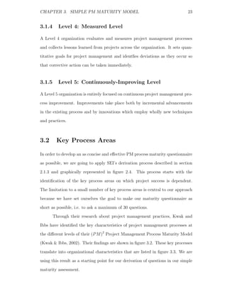 CHAPTER 3. SIMPLE PM MATURITY MODEL                                             23


3.1.4     Level 4: Measured Level

A Level 4 organization evaluates and measures project management processes
and collects lessons learned from projects across the organization. It sets quan-
titative goals for project management and identﬁes deviations as they occur so
that corrective action can be taken immediately.


3.1.5     Level 5: Continuously-Improving Level

A Level 5 organization is entirely focused on continuous project management pro-
cess improvement. Improvements take place both by incremental advancements
in the existing process and by innovations which employ wholly new techniques
and practices.



3.2      Key Process Areas

In order to develop an as concise and eﬀective PM process maturity questionnaire
as possible, we are going to apply SEI’s derivation process described in section
2.1.3 and graphically represented in ﬁgure 2.4. This process starts with the
identiﬁcation of the key process areas on which project success is dependent.
The limitation to a small number of key process areas is central to our approach
because we have set ourselves the goal to make our maturity questionnaire as
short as possible, i.e. to ask a maximum of 30 questions.
        Through their research about project management practices, Kwak and
Ibbs have identiﬁed the key characteristics of project management processes at
the diﬀerent levels of their (P M )2 Project Management Process Maturity Model
(Kwak & Ibbs, 2002). Their ﬁndings are shown in ﬁgure 3.2. These key processes
translate into organizational characteristics that are listed in ﬁgure 3.3. We are
using this result as a starting point for our derivation of questions in our simple
maturity assessment.
 