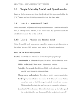 CHAPTER 3. SIMPLE PM MATURITY MODEL                                            25


3.3      Simple Maturity Model and Questionnaire

Based on the key process area focus that Kwak and Ibbs have described for the
(P M )2 model, we have derived questions described described below.


3.3.1     Level 1 – Unstructured Level

At the initial level, no process capability can be measured. Therefore the default
level, if nothing can be detected, is the Initial level. No questions need to be
asked to determine if this level is reached.


3.3.2     Level 2 – Planned-and-Tracked Level

At the Repeatable level, basic process capabilities are present and characterize a
disciplined process, which however is not spread to the entire organization.


Level 2 KPA: Scope Management

Goal 1: To identify the deliverables that make up the project scope.

      Commitment to Perform: Require the project plan to detail the scope.

      Ability to Perform: Basic project management training.

      Activities Performed: Breakdown of high-level deliverables into man-
           ageable tasks during the planning phase.

      Measurement and Analysis: Screening of project plan documentation.

      Verifying Implementation: Determine if all deliverables were broken
           down into tasks so that the scope is entirely covered and responsi-
           bilities assigned so that time and cost can be reasonably estimated.

      Question 1: Were all project deliverables that make up the full scope of
           the project identiﬁed and documented before project work started?
 