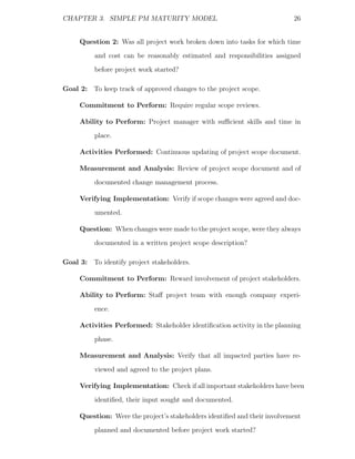 CHAPTER 3. SIMPLE PM MATURITY MODEL                                        26


     Question 2: Was all project work broken down into tasks for which time
          and cost can be reasonably estimated and responsibilities assigned
          before project work started?

Goal 2: To keep track of approved changes to the project scope.

     Commitment to Perform: Require regular scope reviews.

     Ability to Perform: Project manager with suﬃcient skills and time in
          place.

     Activities Performed: Continuous updating of project scope document.

     Measurement and Analysis: Review of project scope document and of
          documented change management process.

     Verifying Implementation: Verify if scope changes were agreed and doc-
          umented.

     Question: When changes were made to the project scope, were they always
          documented in a written project scope description?

Goal 3: To identify project stakeholders.

     Commitment to Perform: Reward involvement of project stakeholders.

     Ability to Perform: Staﬀ project team with enough company experi-
          ence.

     Activities Performed: Stakeholder identiﬁcation activity in the planning
          phase.

     Measurement and Analysis: Verify that all impacted parties have re-
          viewed and agreed to the project plans.

     Verifying Implementation: Check if all important stakeholders have been
          identiﬁed, their input sought and documented.

     Question: Were the project’s stakeholders identiﬁed and their involvement
          planned and documented before project work started?
 