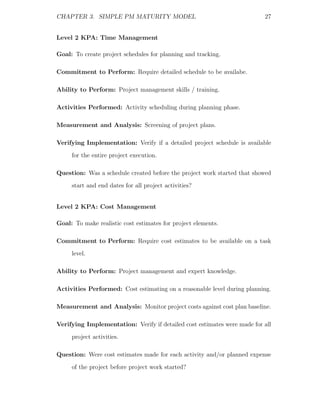 CHAPTER 3. SIMPLE PM MATURITY MODEL                                       27


Level 2 KPA: Time Management

Goal: To create project schedules for planning and tracking.

Commitment to Perform: Require detailed schedule to be availabe.

Ability to Perform: Project management skills / training.

Activities Performed: Activity scheduling during planning phase.

Measurement and Analysis: Screening of project plans.

Verifying Implementation: Verify if a detailed project schedule is available
     for the entire project execution.

Question: Was a schedule created before the project work started that showed
     start and end dates for all project activities?


Level 2 KPA: Cost Management

Goal: To make realistic cost estimates for project elements.

Commitment to Perform: Require cost estimates to be available on a task
     level.

Ability to Perform: Project management and expert knowledge.

Activities Performed: Cost estimating on a reasonable level during planning.

Measurement and Analysis: Monitor project costs against cost plan baseline.

Verifying Implementation: Verify if detailed cost estimates were made for all
     project activities.

Question: Were cost estimates made for each activity and/or planned expense
     of the project before project work started?
 