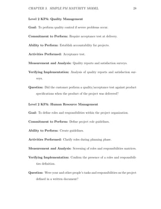 CHAPTER 3. SIMPLE PM MATURITY MODEL                                          28


Level 2 KPA: Quality Management

Goal: To perform quality control if severe problems occur.

Commitment to Perform: Require acceptance test at delivery.

Ability to Perform: Establish accountability for projects.

Activities Performed: Acceptance test.

Measurement and Analysis: Quality reports and satisfaction surveys.

Verifying Implementation: Analysis of quality reports and satisfaction sur-
     veys.

Question: Did the customer perform a quality/acceptance test against product
     speciﬁcations when the product of the project was delivered?


Level 2 KPA: Human Resource Management

Goal: To deﬁne roles and responsibilities within the project organization.

Commitment to Perform: Deﬁne project role guidelines.

Ability to Perform: Create guidelines.

Activities Performed: Clarify roles during planning phase.

Measurement and Analysis: Screening of roles and responsibilities matrices.

Verifying Implementation: Conﬁrm the presence of a roles and responsibili-
     ties deﬁnition.

Question: Were your and other people’s tasks and responsibilities on the project
     deﬁned in a written document?
 
