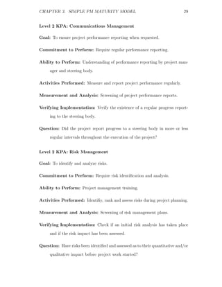 CHAPTER 3. SIMPLE PM MATURITY MODEL                                          29


Level 2 KPA: Communications Management

Goal: To ensure project performance reporting when requested.

Commitment to Perform: Require regular performance reporting.

Ability to Perform: Understanding of performance reporting by project man-
     ager and steering body.

Activities Performed: Measure and report project performance regularly.

Measurement and Analysis: Screening of project performance reports.

Verifying Implementation: Verify the existence of a regular progress report-
     ing to the steering body.

Question: Did the project report progress to a steering body in more or less
     regular intervals throughout the execution of the project?


Level 2 KPA: Risk Management

Goal: To identify and analyze risks.

Commitment to Perform: Require risk identiﬁcation and analysis.

Ability to Perform: Project management training.

Activities Performed: Identiﬁy, rank and assess risks during project planning.

Measurement and Analysis: Screening of risk management plans.

Verifying Implementation: Check if an initial risk analysis has taken place
     and if the risk impact has been assessed.

Question: Have risks been identiﬁed and assessed as to their quantitative and/or
     qualitative impact before project work started?
 