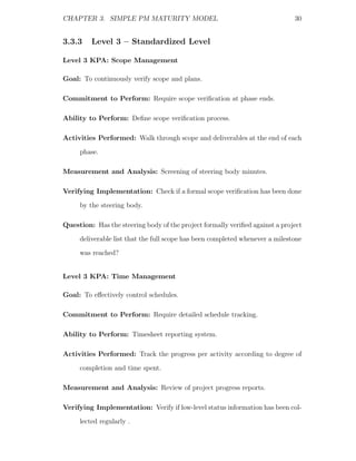 CHAPTER 3. SIMPLE PM MATURITY MODEL                                           30


3.3.3    Level 3 – Standardized Level

Level 3 KPA: Scope Management

Goal: To continuously verify scope and plans.

Commitment to Perform: Require scope veriﬁcation at phase ends.

Ability to Perform: Deﬁne scope veriﬁcation process.

Activities Performed: Walk through scope and deliverables at the end of each
     phase.

Measurement and Analysis: Screening of steering body minutes.

Verifying Implementation: Check if a formal scope veriﬁcation has been done
     by the steering body.

Question: Has the steering body of the project formally veriﬁed against a project
     deliverable list that the full scope has been completed whenever a milestone
     was reached?


Level 3 KPA: Time Management

Goal: To eﬀectively control schedules.

Commitment to Perform: Require detailed schedule tracking.

Ability to Perform: Timesheet reporting system.

Activities Performed: Track the progress per activity according to degree of
     completion and time spent.

Measurement and Analysis: Review of project progress reports.

Verifying Implementation: Verify if low-level status information has been col-
     lected regularly .
 