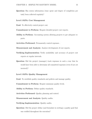 CHAPTER 3. SIMPLE PM MATURITY MODEL                                        31


Question: Has status information (time spent and degree of completion per
     task) been collected regularly?


Level 3 KPA: Cost Management

Goal: To eﬀectively control project cost.

Commitment to Perform: Require detailed project cost reports.

Ability to Perform: Accounting system allowing projects to get adequate re-
     ports.

Activities Performed: Permanently control expenses .

Measurement and Analysis: Analyze development of cost reports.

Verifying Implementation: Verify availability and accuracy of project cost
     reports at regular intervals.

Question: Did the project (manager) track expenses in such a way that he
     would have been able to determine all committed expenses (even if not yet
     invoiced)?


Level 3 KPA: Quality Management

Goal: To establish quality standards and policies and manage quality.

Commitment to Perform: Require minimum quality levels.

Ability to Perform: Deﬁne quality standards.

Activities Performed: Quality planning and control.

Measurement and Analysis: Quality audits.

Verifying Implementation: Quality audits.

Question: Did the project deﬁne (and formulate in writing) a quality goal that
     was veriﬁed throughout the execution?
 