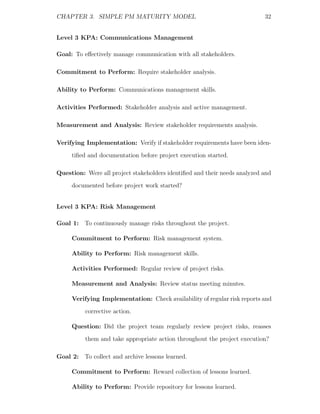 CHAPTER 3. SIMPLE PM MATURITY MODEL                                        32


Level 3 KPA: Communications Management

Goal: To eﬀectively manage communication with all stakeholders.

Commitment to Perform: Require stakeholder analysis.

Ability to Perform: Communications management skills.

Activities Performed: Stakeholder analysis and active management.

Measurement and Analysis: Review stakeholder requirements analysis.

Verifying Implementation: Verify if stakeholder requirements have been iden-
     tiﬁed and documentation before project execution started.

Question: Were all project stakeholders identiﬁed and their needs analyzed and
     documented before project work started?


Level 3 KPA: Risk Management

Goal 1: To continuously manage risks throughout the project.

     Commitment to Perform: Risk management system.

     Ability to Perform: Risk management skills.

     Activities Performed: Regular review of project risks.

     Measurement and Analysis: Review status meeting minutes.

     Verifying Implementation: Check availability of regular risk reports and
          corrective action.

     Question: Did the project team regularly review project risks, reasses
          them and take appropriate action throughout the project execution?

Goal 2: To collect and archive lessons learned.

     Commitment to Perform: Reward collection of lessons learned.

     Ability to Perform: Provide repository for lessons learned.
 