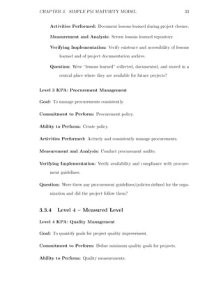 CHAPTER 3. SIMPLE PM MATURITY MODEL                                       33


     Activities Performed: Document lessons learned during project closure.

     Measurement and Analysis: Screen lessons learned repository.

     Verifying Implementation: Verify existence and accessibility of lessons
          learned and of project documentation archive.

     Question: Were “lessons learned” collected, documented, and stored in a
          central place where they are available for future projects?


Level 3 KPA: Procurement Management

Goal: To manage procurements consistently.

Commitment to Perform: Procurement policy.

Ability to Perform: Create policy.

Activities Performed: Actively and consistently manage procurements.

Measurement and Analysis: Conduct procurement audits.

Verifying Implementation: Verify availability and compliance with procure-
     ment guidelines.

Question: Were there any procurement guidelines/policies deﬁned for the orga-
     nization and did the project follow them?


3.3.4    Level 4 – Measured Level

Level 4 KPA: Quality Management

Goal: To quantify goals for project quality improvement.

Commitment to Perform: Deﬁne minimum quality goals for projects.

Ability to Perform: Quality measurements.
 